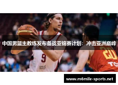中国男篮主教练发布备战亚锦赛计划：冲击亚洲巅峰